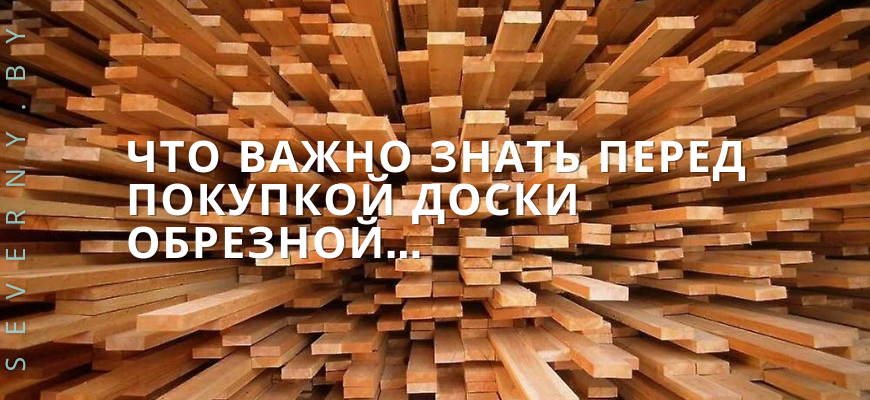 Что важно знать перед покупкой доски обрезной